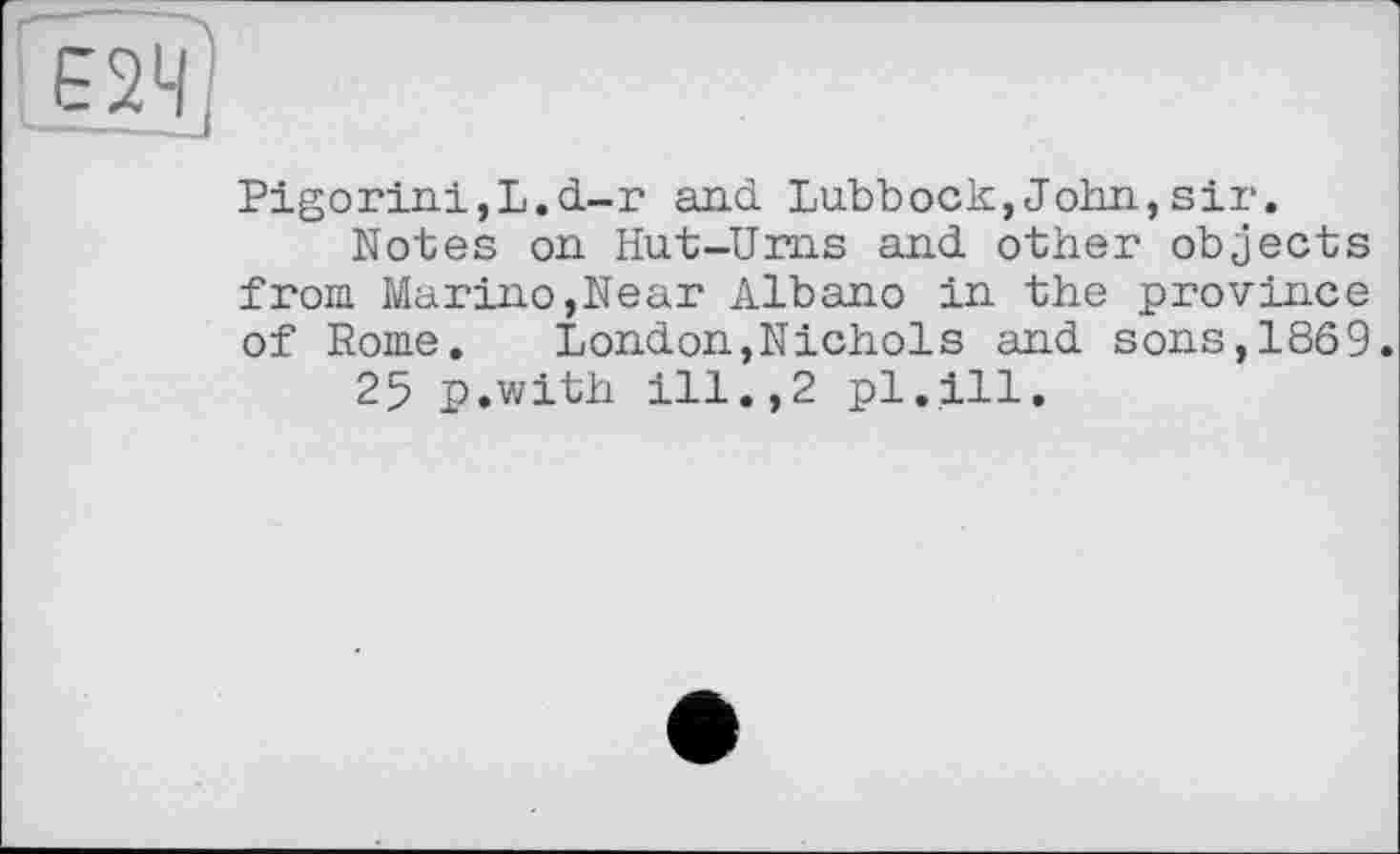 ﻿Pigorini,L.d-r and Lubbock,John,sir.
Notes on Hut-Urns and other objects from Marino,Near Albano in the province of Rome. London,Nichols and sons,1869.
25 p.with ill.,2 pl.ill.